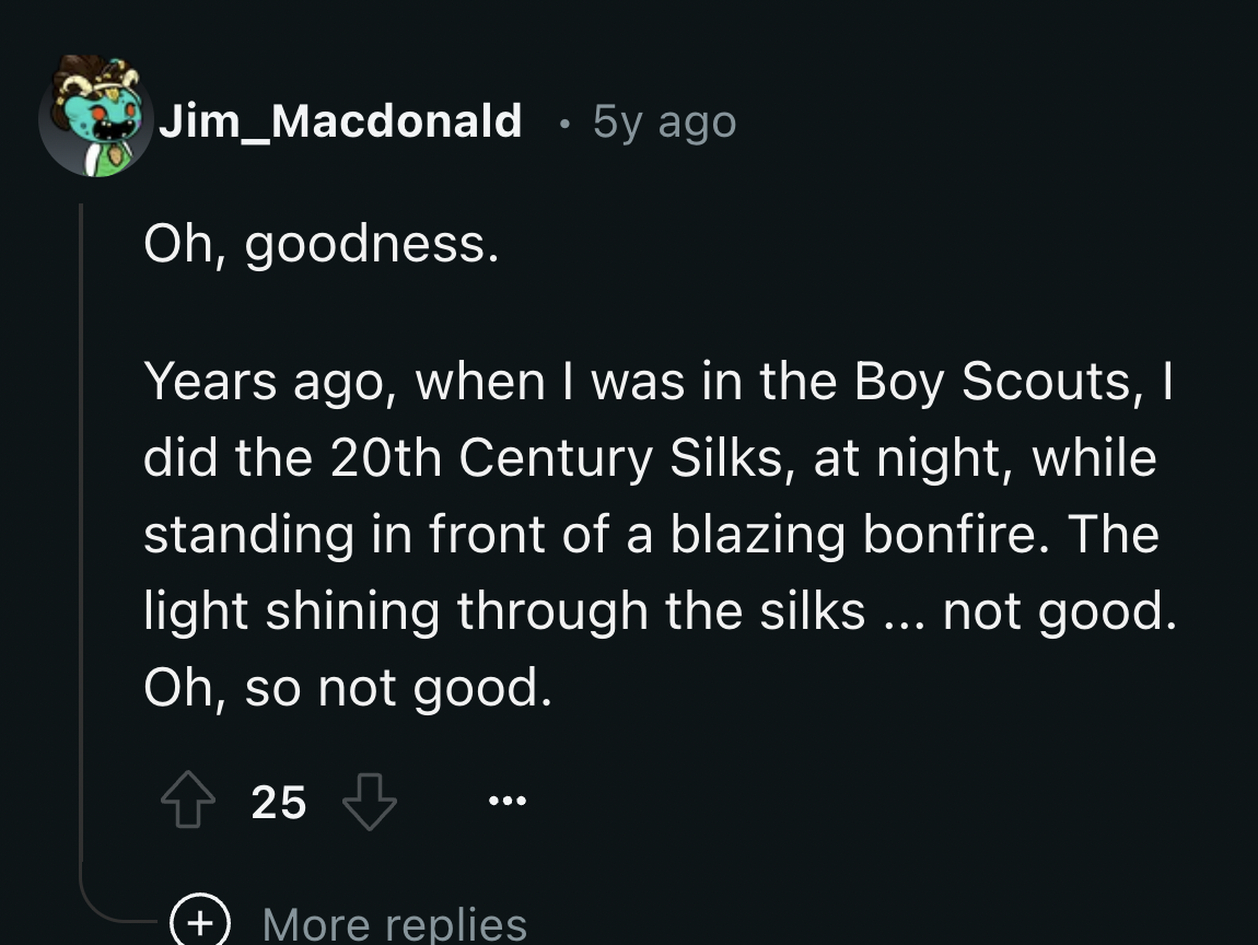 screenshot - Jim_Macdonald 5y ago Oh, goodness. Years ago, when I was in the Boy Scouts, I did the 20th Century Silks, at night, while standing in front of a blazing bonfire. The light shining through the silks ... not good. Oh, so not good. 25 More repli